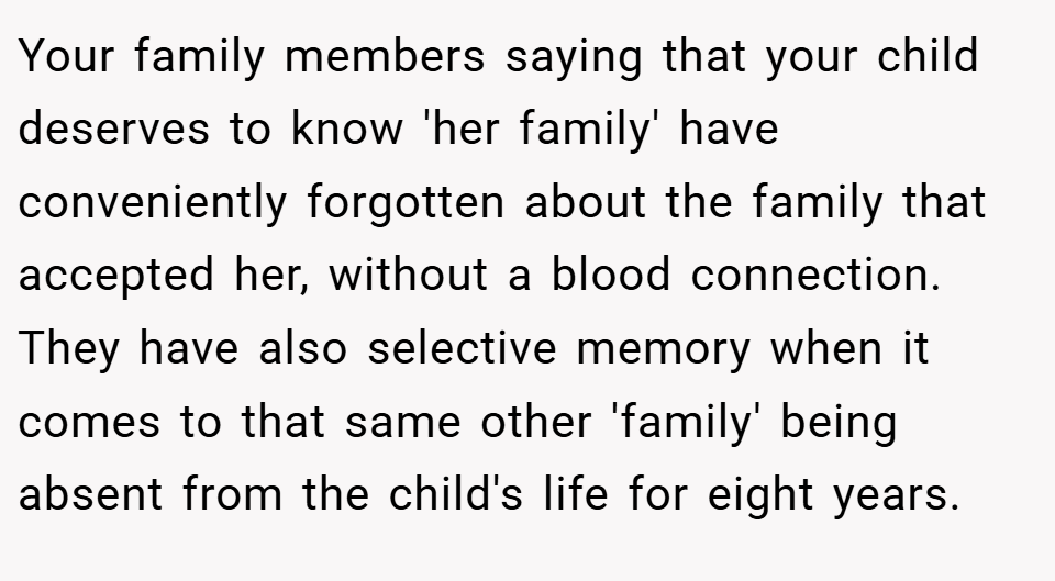 Your family members saying that your child deserves to know 'her family' have conveniently forgotten about the family that accepted her, without a blood connection. They have also selective memory when it comes to that same other 'family' being absent from the child's life for eight years.