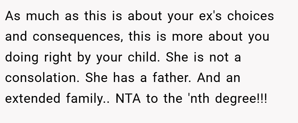 As much as this is about your ex's choices and consequences, this is more about you doing right by your child. She is not a consolation. She has a father. And an extended family.. NTA to the 'nth degree!!!
