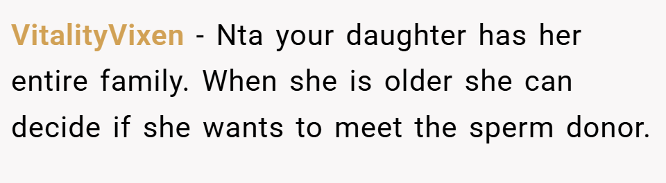 VitalityVixen − Nta your daughter has her entire family. When she is older she can decide if she wants to meet the sperm donor.