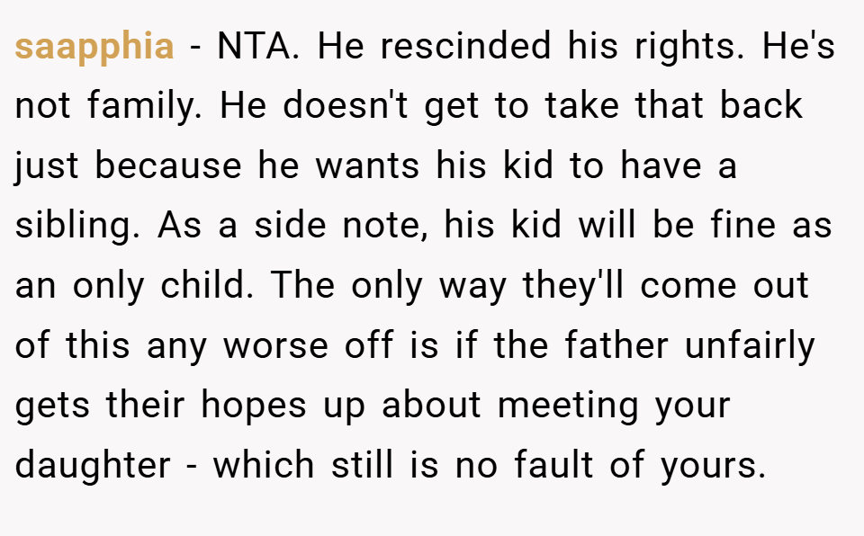 saapphia − NTA. He rescinded his rights. He's not family. He doesn't get to take that back just because he wants his kid to have a sibling. As a side note, his kid will be fine as an only child. The only way they'll come out of this any worse off is if the father unfairly gets their hopes up about meeting your daughter - which still is no fault of yours.