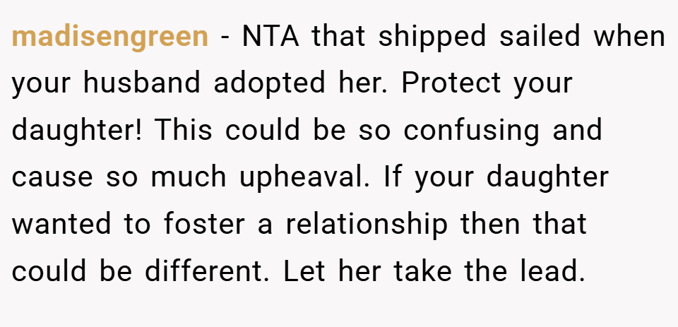 madisengreen − NTA that shipped sailed when your husband adopted her. Protect your daughter! This could be so confusing and cause so much upheaval. If your daughter wanted to foster a relationship then that could be different. Let her take the lead.