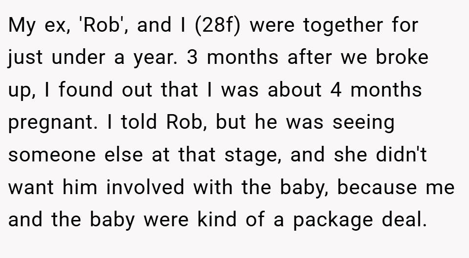 My ex, 'Rob', and I (28f) were together for just under a year. 3 months after we broke up, I found out that I was about 4 months pregnant. I told Rob, but he was seeing someone else at that stage, and she didn't want him involved with the baby, because me and the baby were kind of a package deal.