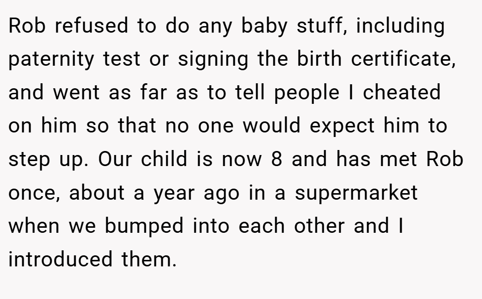 Rob refused to do any baby stuff, including paternity test or signing the birth certificate, and went as far as to tell people I cheated on him so that no one would expect him to step up. Our child is now 8 and has met Rob once, about a year ago in a supermarket when we bumped into each other and I introduced them.