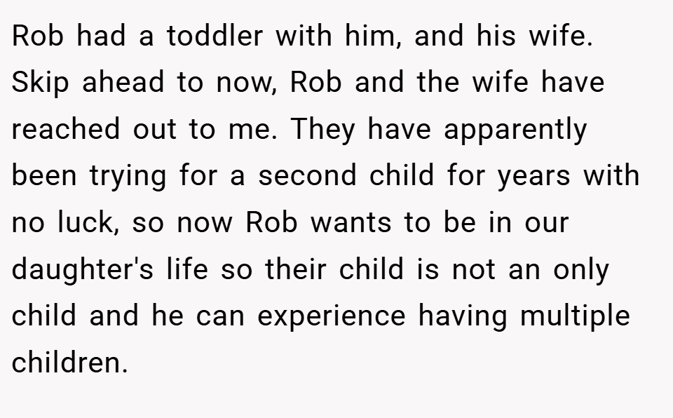 Rob had a toddler with him, and his wife. Skip ahead to now, Rob and the wife have reached out to me. They have apparently been trying for a second child for years with no luck, so now Rob wants to be in our daughter's life so their child is not an only child and he can experience having multiple children.