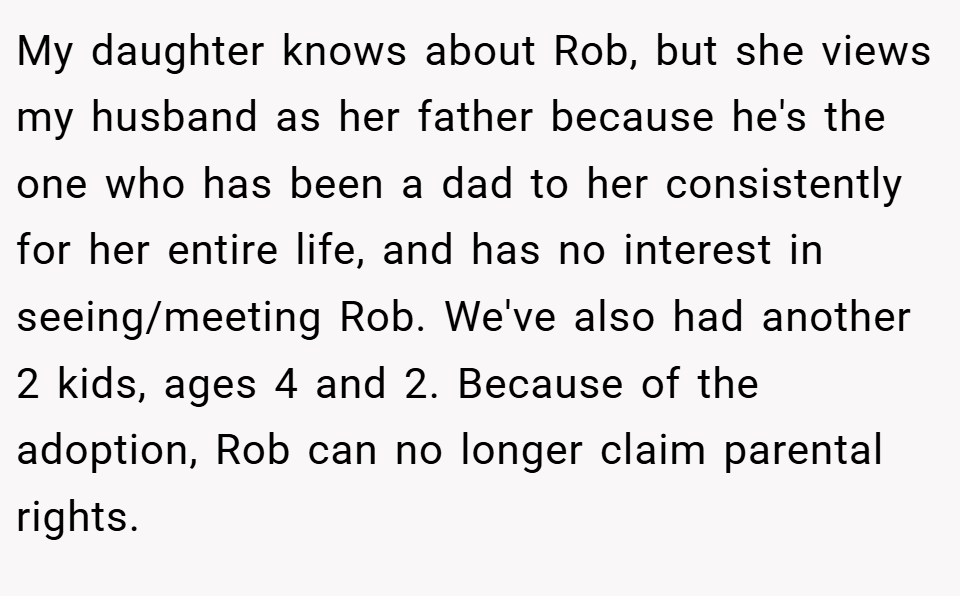 My daughter knows about Rob, but she views my husband as her father because he's the one who has been a dad to her consistently for her entire life, and has no interest in seeing/meeting Rob. We've also had another 2 kids, ages 4 and 2. Because of the adoption, Rob can no longer claim parental rights.