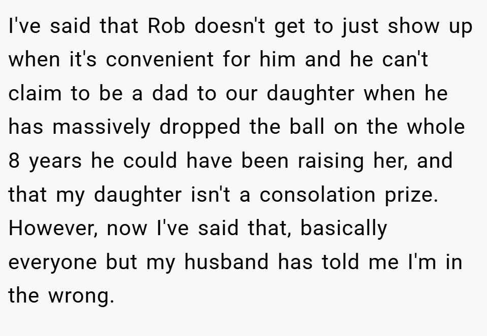 I've said that Rob doesn't get to just show up when it's convenient for him and he can't claim to be a dad to our daughter when he has massively dropped the ball on the whole 8 years he could have been raising her, and that my daughter isn't a consolation prize. However, now I've said that, basically everyone but my husband has told me I'm in the wrong.