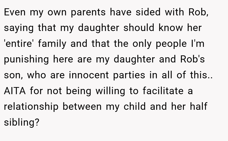 Even my own parents have sided with Rob, saying that my daughter should know her 'entire' family and that the only people I'm punishing here are my daughter and Rob's son, who are innocent parties in all of this.. AITA for not being willing to facilitate a relationship between my child and her half sibling?