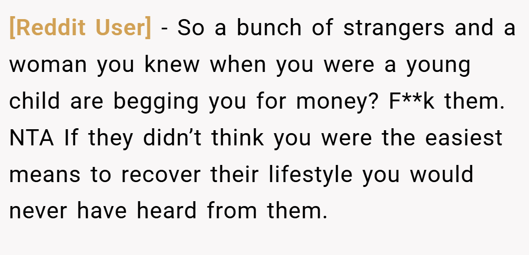 [Reddit User] − So a bunch of strangers and a woman you knew when you were a young child are begging you for money? F**k them. NTA If they didn’t think you were the easiest means to recover their lifestyle you would never have heard from them.