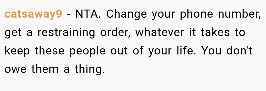 catsaway9 − NTA. Change your phone number, get a restraining order, whatever it takes to keep these people out of your life. You don't owe them a thing.