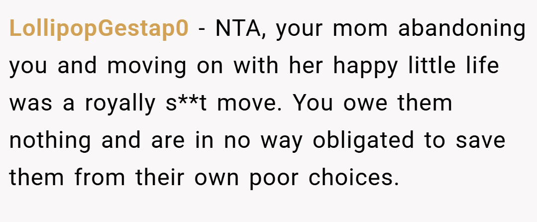 LollipopGestap0 − NTA, your mom abandoning you and moving on with her happy little life was a royally s**t move. You owe them nothing and are in no way obligated to save them from their own poor choices.