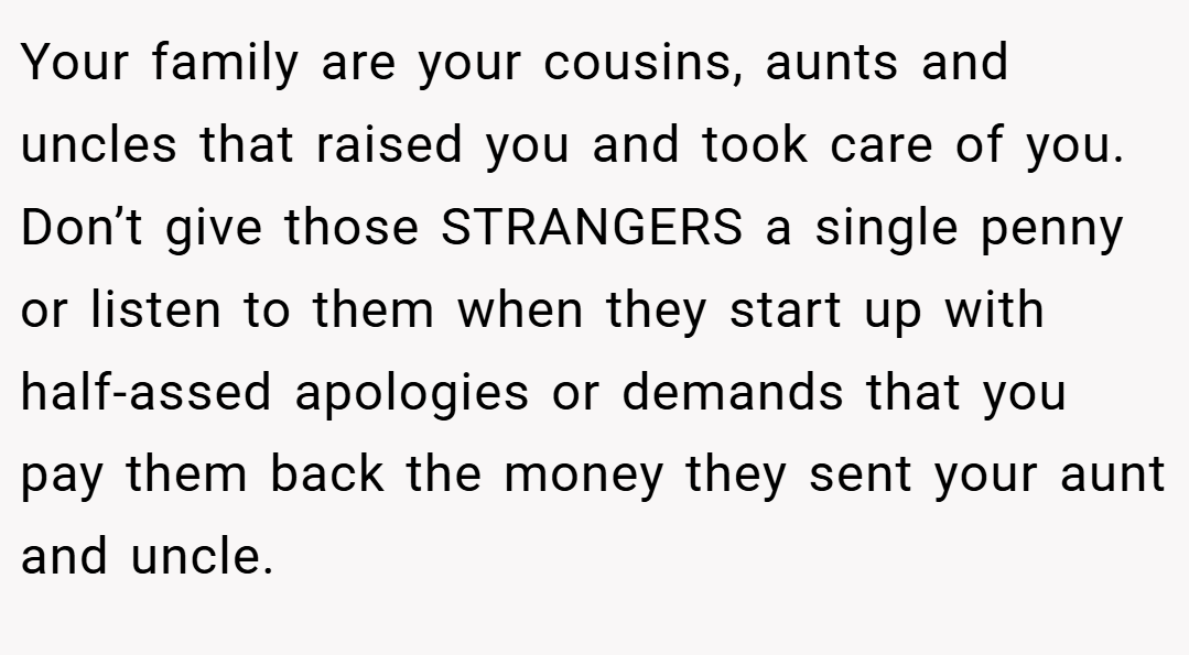 Your family are your cousins, aunts and uncles that raised you and took care of you. Don’t give those STRANGERS a single penny or listen to them when they start up with half-assed apologies or demands that you pay them back the money they sent your aunt and uncle.