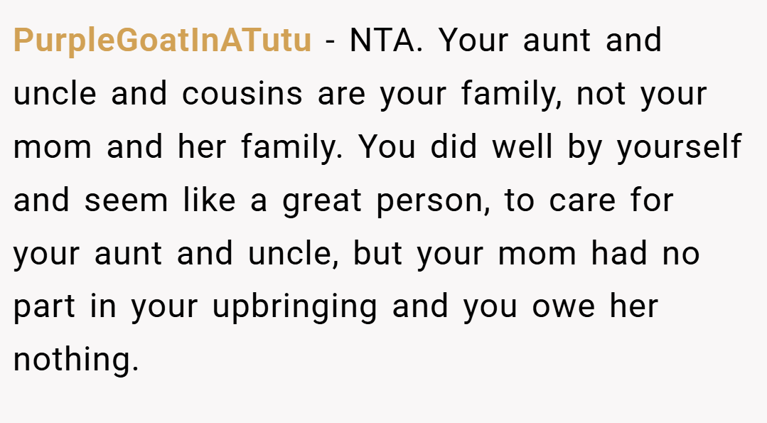 PurpleGoatInATutu − NTA. Your aunt and uncle and cousins are your family, not your mom and her family. You did well by yourself and seem like a great person, to care for your aunt and uncle, but your mom had no part in your upbringing and you owe her nothing.