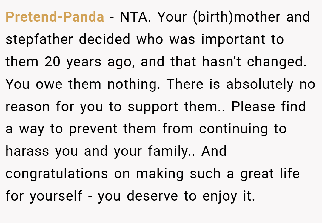 Pretend-Panda − NTA. Your (birth)mother and stepfather decided who was important to them 20 years ago, and that hasn’t changed. You owe them nothing. There is absolutely no reason for you to support them.. Please find a way to prevent them from continuing to harass you and your family.. And congratulations on making such a great life for yourself - you deserve to enjoy it.