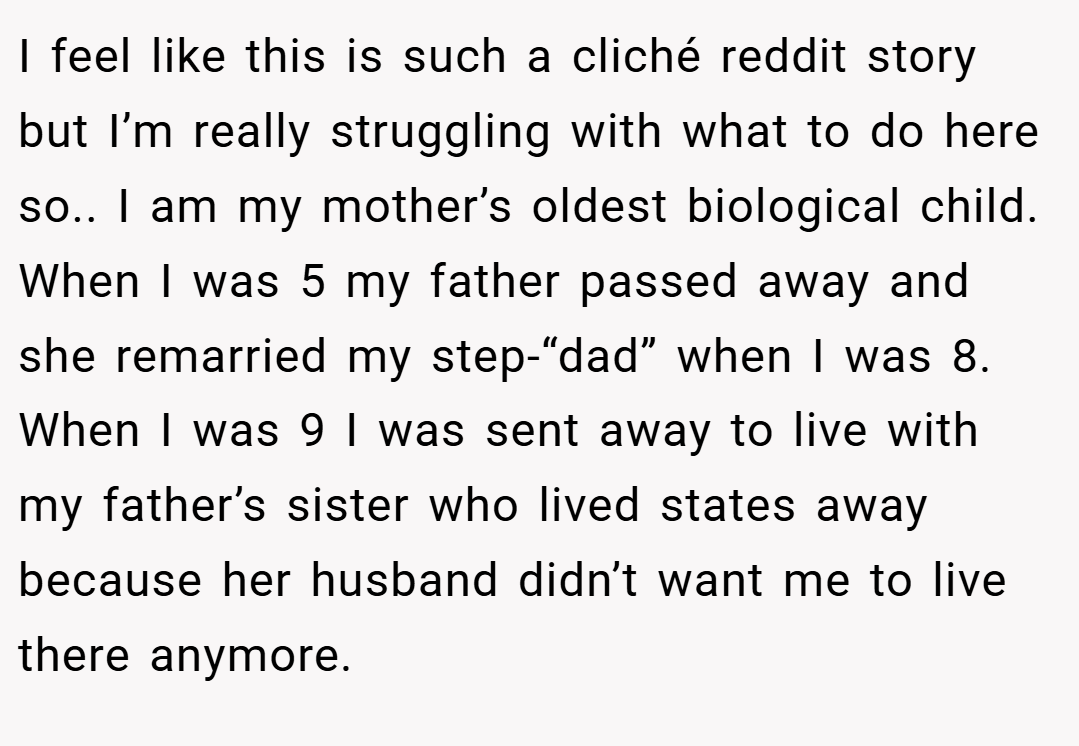 I feel like this is such a cliché reddit story but I’m really struggling with what to do here so.. I am my mother’s oldest biological child. When I was 5 my father passed away and she remarried my step-“dad” when I was 8. When I was 9 I was sent away to live with my father’s sister who lived states away because her husband didn’t want me to live there anymore.