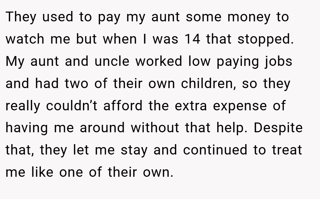They used to pay my aunt some money to watch me but when I was 14 that stopped. My aunt and uncle worked low paying jobs and had two of their own children, so they really couldn’t afford the extra expense of having me around without that help. Despite that, they let me stay and continued to treat me like one of their own.