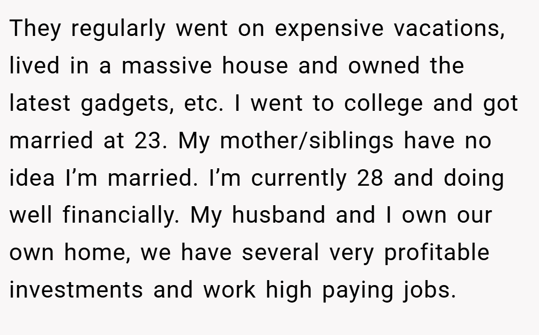 They regularly went on expensive vacations, lived in a massive house and owned the latest gadgets, etc. I went to college and got married at 23. My mother/siblings have no idea I’m married. I’m currently 28 and doing well financially. My husband and I own our own home, we have several very profitable investments and work high paying jobs.