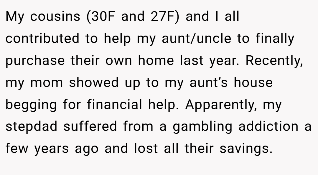 My cousins (30F and 27F) and I all contributed to help my aunt/uncle to finally purchase their own home last year. Recently, my mom showed up to my aunt’s house begging for financial help. Apparently, my stepdad suffered from a gambling addiction a few years ago and lost all their savings.