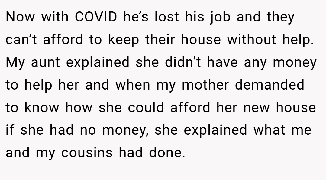 Now with COVID he’s lost his job and they can’t afford to keep their house without help. My aunt explained she didn’t have any money to help her and when my mother demanded to know how she could afford her new house if she had no money, she explained what me and my cousins had done.
