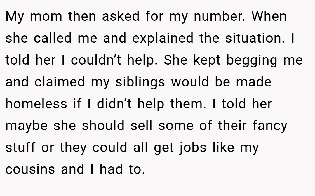 My mom then asked for my number. When she called me and explained the situation. I told her I couldn’t help. She kept begging me and claimed my siblings would be made homeless if I didn’t help them. I told her maybe she should sell some of their fancy stuff or they could all get jobs like my cousins and I had to.