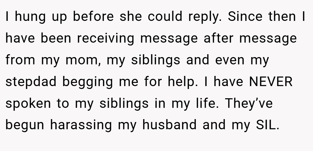 I hung up before she could reply. Since then I have been receiving message after message from my mom, my siblings and even my stepdad begging me for help. I have NEVER spoken to my siblings in my life. They’ve begun harassing my husband and my SIL.