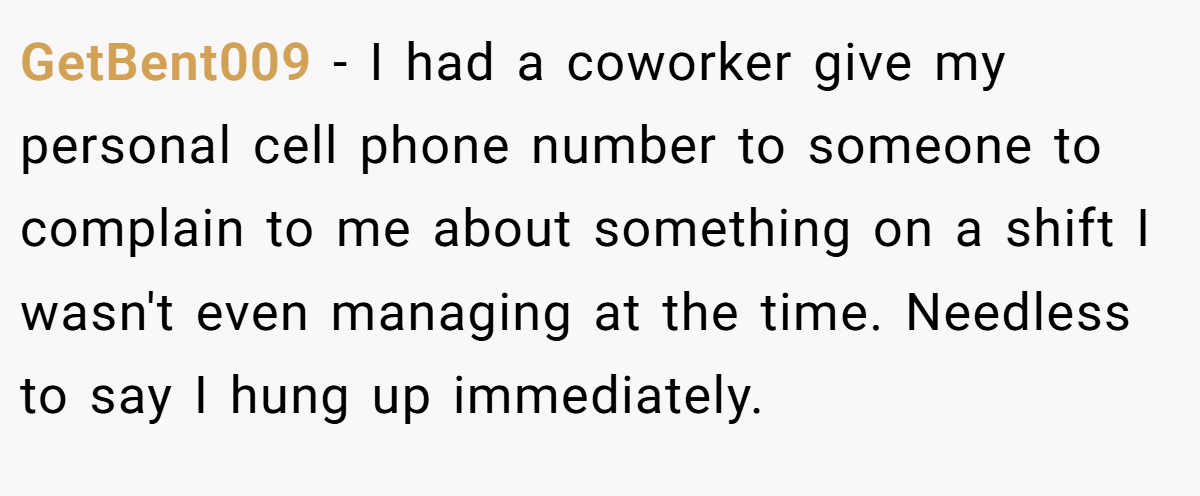 GetBent009 − I had a coworker give my personal cell phone number to someone to complain to me about something on a shift I wasn't even managing at the time. Needless to say I hung up immediately.