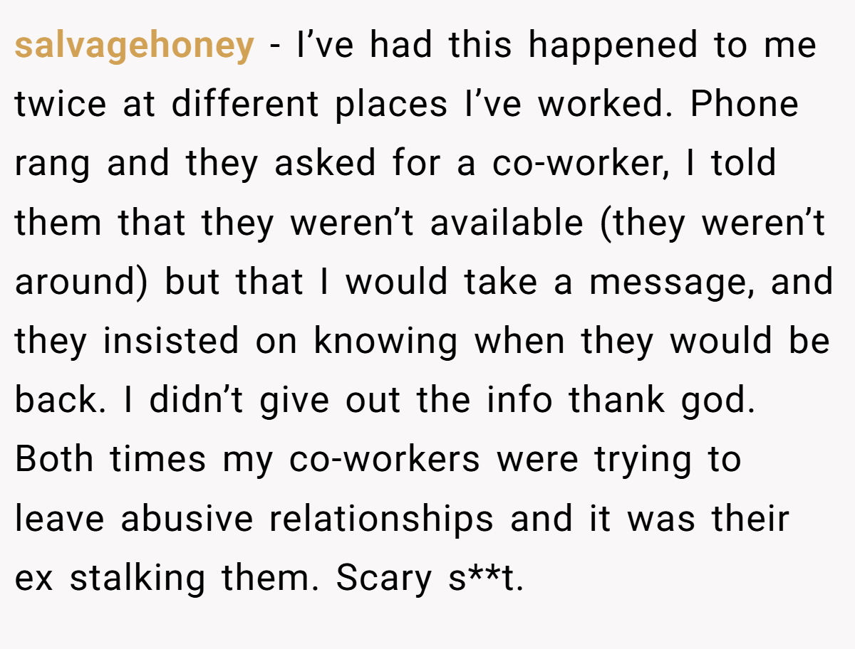 salvagehoney − I’ve had this happened to me twice at different places I’ve worked. Phone rang and they asked for a co-worker, I told them that they weren’t available (they weren’t around) but that I would take a message, and they insisted on knowing when they would be back. I didn’t give out the info thank god. Both times my co-workers were trying to leave abusive relationships and it was their ex stalking them. Scary s**t.