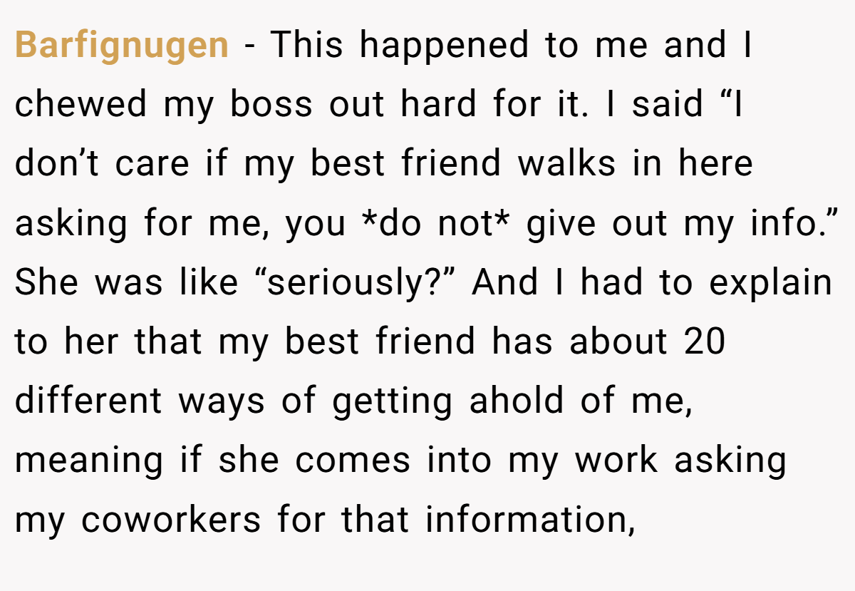 Barfignugen − This happened to me and I chewed my boss out hard for it. I said “I don’t care if my best friend walks in here asking for me, you *do not* give out my info.” She was like “seriously?” And I had to explain to her that my best friend has about 20 different ways of getting ahold of me, meaning if she comes into my work asking my coworkers for that information,