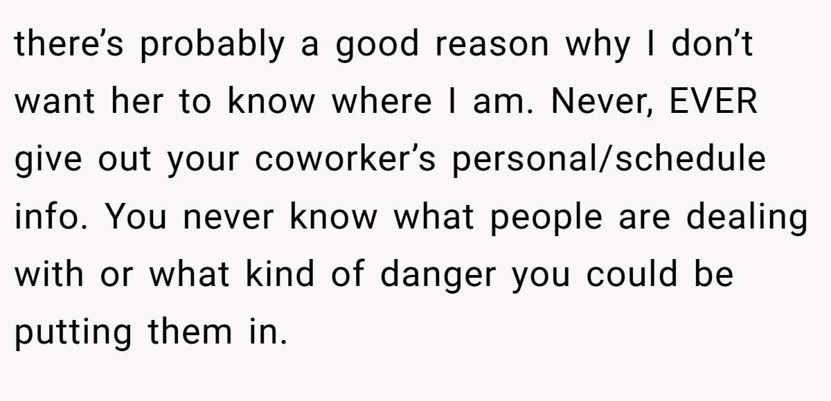 there’s probably a good reason why I don’t want her to know where I am. Never, EVER give out your coworker’s personal/schedule info. You never know what people are dealing with or what kind of danger you could be putting them in.