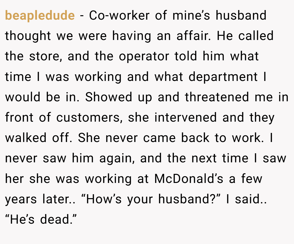 beapledude − Co-worker of mine’s husband thought we were having an affair. He called the store, and the operator told him what time I was working and what department I would be in. Showed up and threatened me in front of customers, she intervened and they walked off. She never came back to work. I never saw him again, and the next time I saw her she was working at McDonald’s a few years later.. “How’s your husband?” I said.. “He’s dead.”