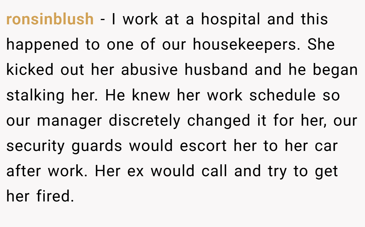 ronsinblush − I work at a hospital and this happened to one of our housekeepers. She kicked out her abusive husband and he began stalking her. He knew her work schedule so our manager discretely changed it for her, our security guards would escort her to her car after work. Her ex would call and try to get her fired.