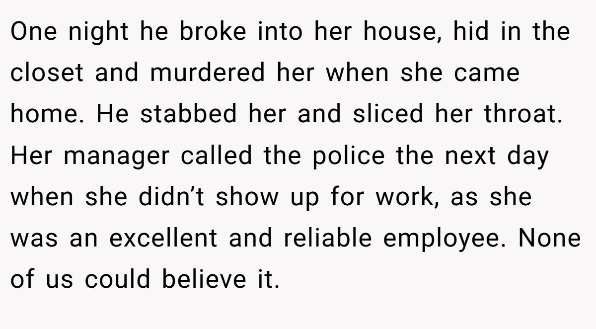 One night he broke into her house, hid in the closet and murdered her when she came home. He stabbed her and sliced her throat. Her manager called the police the next day when she didn’t show up for work, as she was an excellent and reliable employee. None of us could believe it.