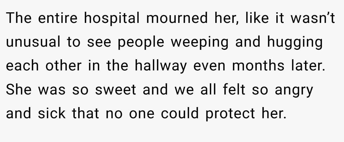 The entire hospital mourned her, like it wasn’t unusual to see people weeping and hugging each other in the hallway even months later. She was so sweet and we all felt so angry and sick that no one could protect her.