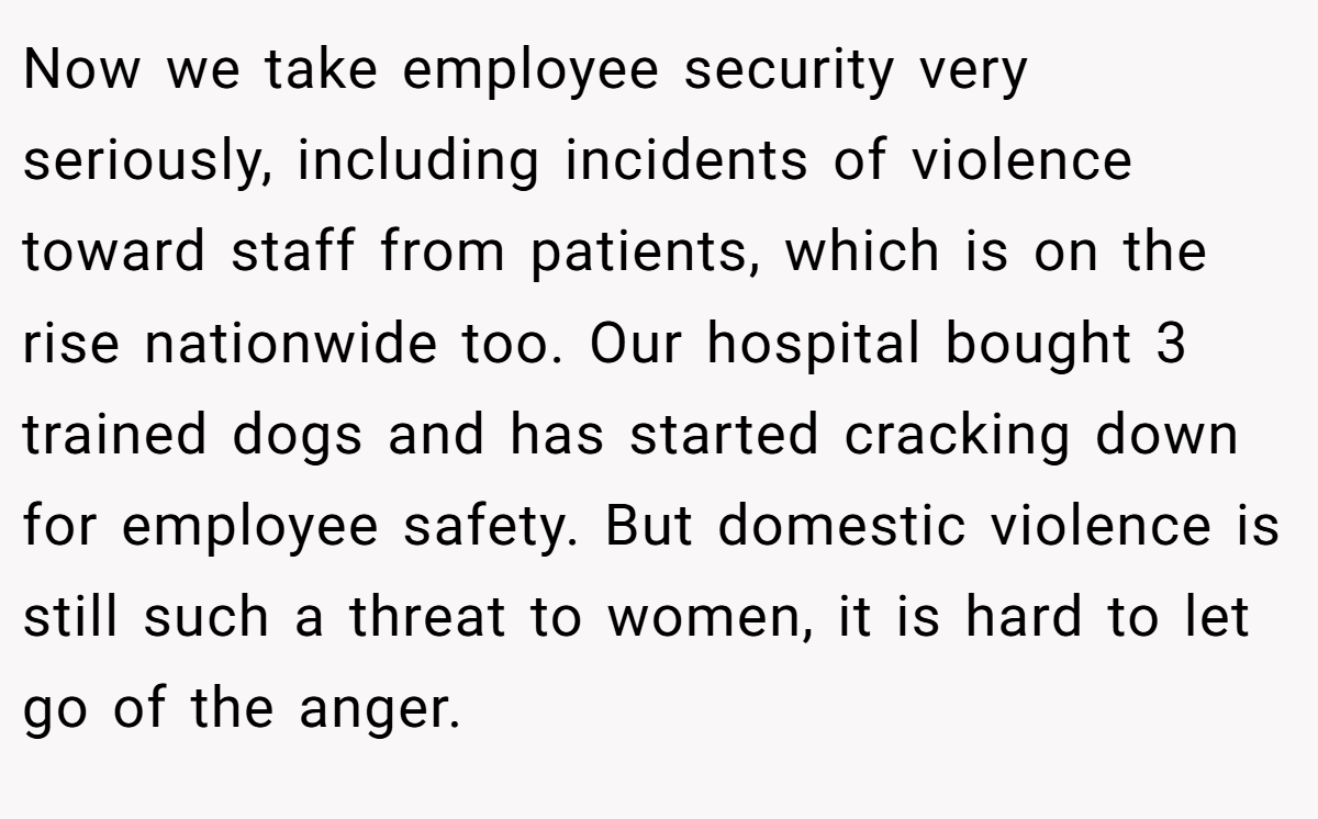 Now we take employee security very seriously, including incidents of violence toward staff from patients, which is on the rise nationwide too. Our hospital bought 3 trained dogs and has started cracking down for employee safety. But domestic violence is still such a threat to women, it is hard to let go of the anger.