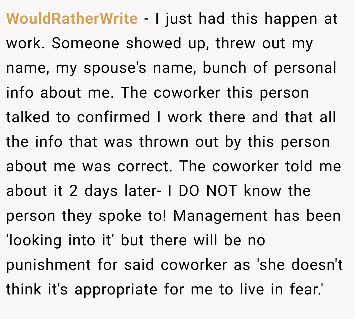WouldRatherWrite − I just had this happen at work. Someone showed up, threw out my name, my spouse's name, bunch of personal info about me. The coworker this person talked to confirmed I work there and that all the info that was thrown out by this person about me was correct. The coworker told me about it 2 days later- I DO NOT know the person they spoke to! Management has been 'looking into it' but there will be no punishment for said coworker as 'she doesn't think it's appropriate for me to live in fear.'