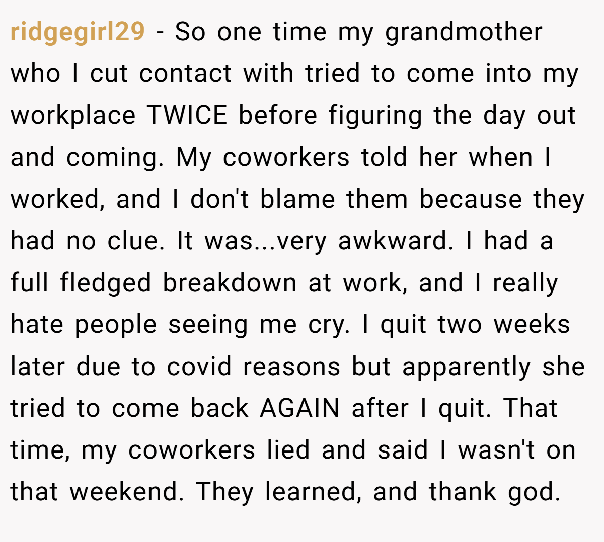 ridgegirl29 − So one time my grandmother who I cut contact with tried to come into my workplace TWICE before figuring the day out and coming. My coworkers told her when I worked, and I don't blame them because they had no clue. It was...very awkward. I had a full fledged breakdown at work, and I really hate people seeing me cry. I quit two weeks later due to covid reasons but apparently she tried to come back AGAIN after I quit. That time, my coworkers lied and said I wasn't on that weekend. They learned, and thank god.