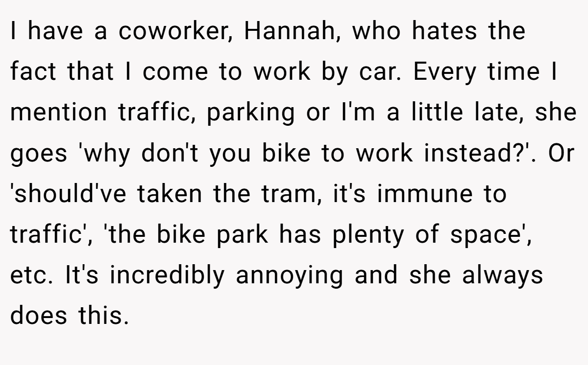 I have a coworker, Hannah, who hates the fact that I come to work by car. Every time I mention traffic, parking or I'm a little late, she goes 'why don't you bike to work instead?'. Or 'should've taken the tram, it's immune to traffic', 'the bike park has plenty of space', etc. It's incredibly annoying and she always does this.