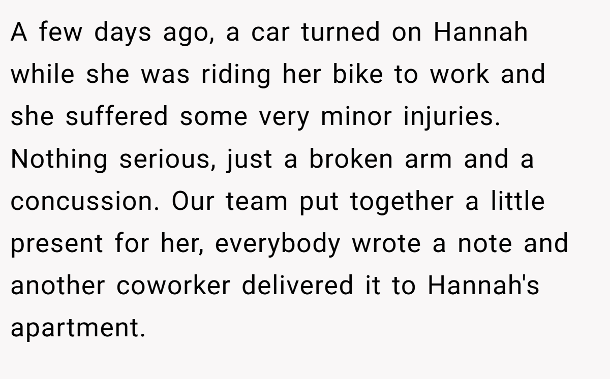 A few days ago, a car turned on Hannah while she was riding her bike to work and she suffered some very minor injuries. Nothing serious, just a broken arm and a concussion. Our team put together a little present for her, everybody wrote a note and another coworker delivered it to Hannah's apartment.
