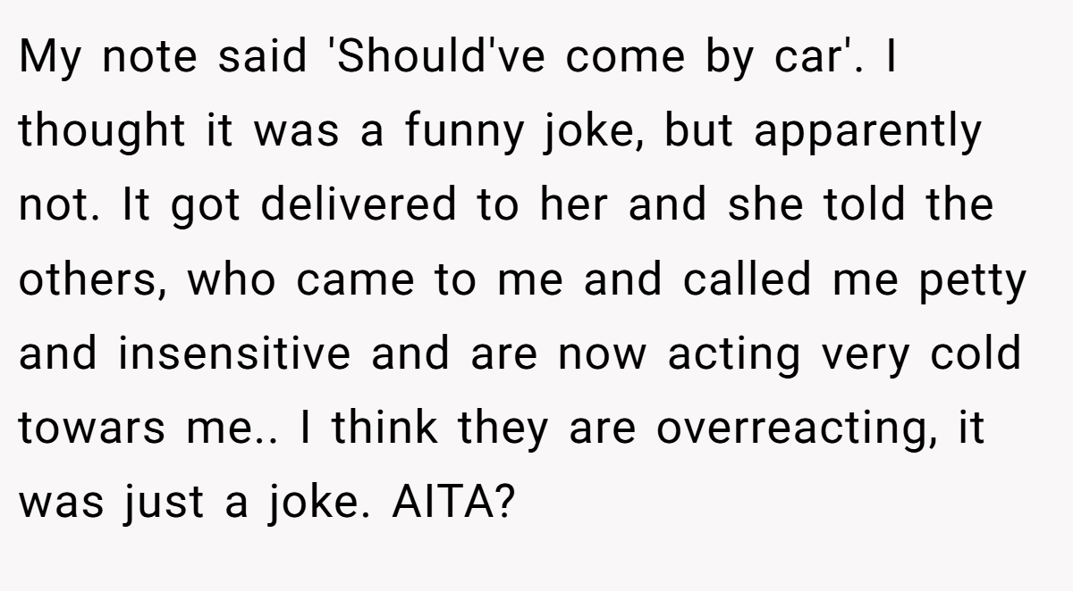 My note said 'Should've come by car'. I thought it was a funny joke, but apparently not. It got delivered to her and she told the others, who came to me and called me petty and insensitive and are now acting very cold towars me.. I think they are overreacting, it was just a joke. AITA?