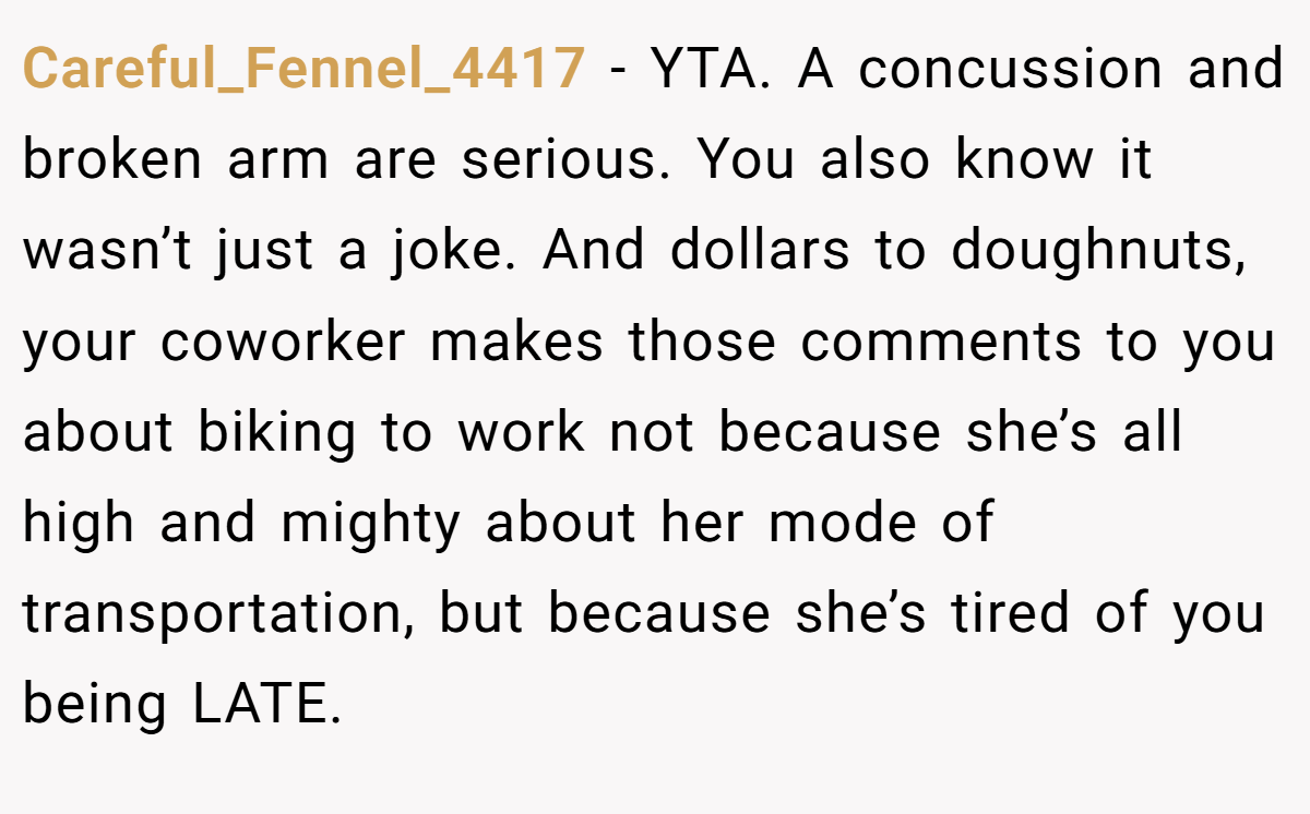 Careful_Fennel_4417 - YTA. A concussion and broken arm are serious. You also know it wasn’t just a joke. And dollars to doughnuts, your coworker makes those comments to you about biking to work not because she’s all high and mighty about her mode of transportation, but because she’s tired of you being LATE.