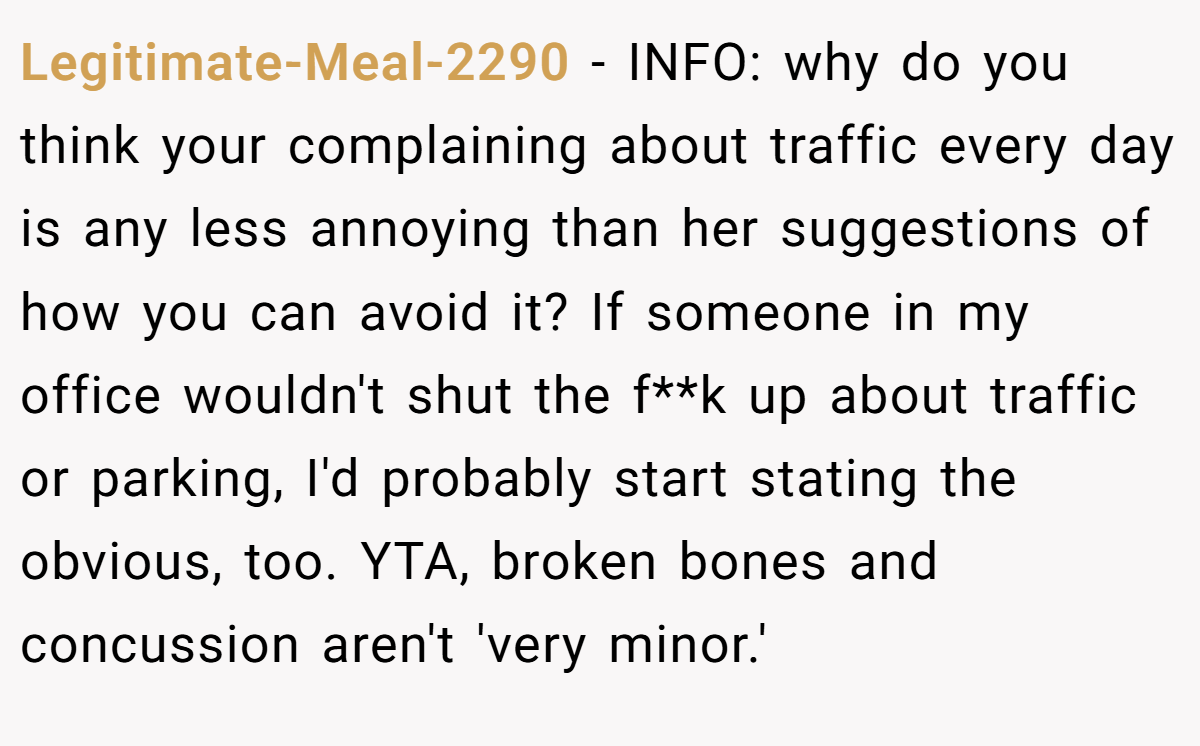 Legitimate-Meal-2290 - INFO: why do you think your complaining about traffic every day is any less annoying than her suggestions of how you can avoid it? If someone in my office wouldn't shut the f**k up about traffic or parking, I'd probably start stating the obvious, too. YTA, broken bones and concussion aren't 'very minor.'