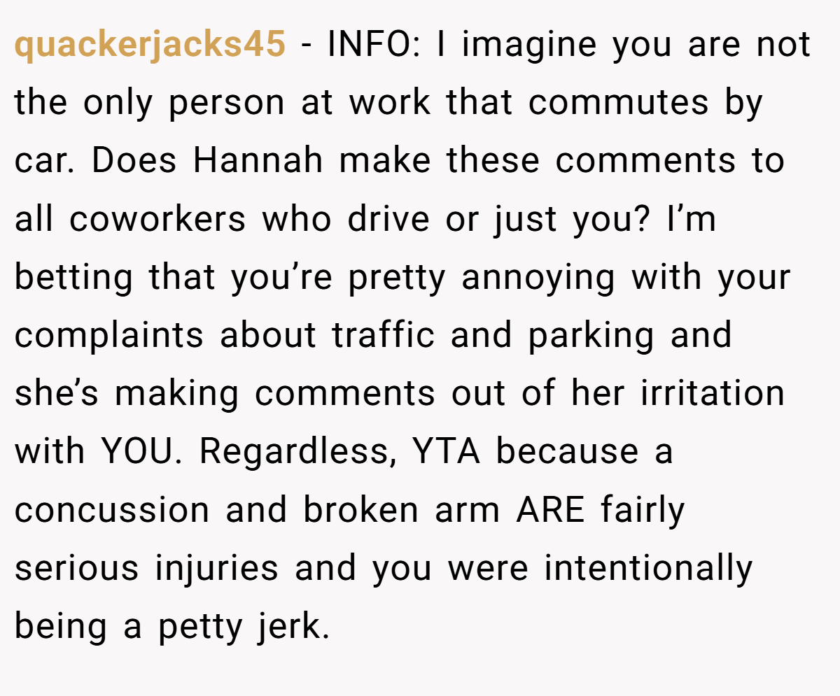 quackerjacks45 - INFO: I imagine you are not the only person at work that commutes by car. Does Hannah make these comments to all coworkers who drive or just you? I’m betting that you’re pretty annoying with your complaints about traffic and parking and she’s making comments out of her irritation with YOU. Regardless, YTA because a concussion and broken arm ARE fairly serious injuries and you were intentionally being a petty jerk.