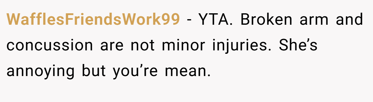 WafflesFriendsWork99 - YTA. Broken arm and concussion are not minor injuries. She’s annoying but you’re mean.