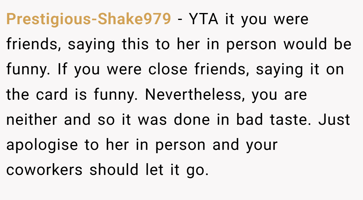 Prestigious-Shake979 - YTA it you were friends, saying this to her in person would be funny. If you were close friends, saying it on the card is funny. Nevertheless, you are neither and so it was done in bad taste. Just apologise to her in person and your coworkers should let it go.