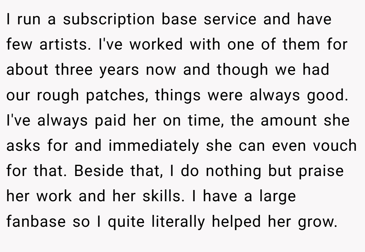 I run a subscription base service and have few artists. I've worked with one of them for about three years now and though we had our rough patches, things were always good. I've always paid her on time, the amount she asks for and immediately she can even vouch for that. Beside that, I do nothing but praise her work and her skills. I have a large fanbase so I quite literally helped her grow.
