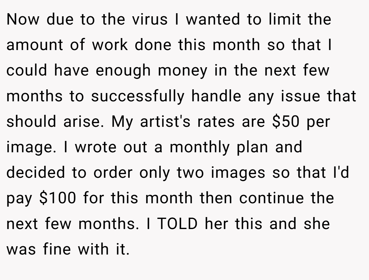 Now due to the virus I wanted to limit the amount of work done this month so that I could have enough money in the next few months to successfully handle any issue that should arise. My artist's rates are $50 per image. I wrote out a monthly plan and decided to order only two images so that I'd pay $100 for this month then continue the next few months. I TOLD her this and she was fine with it.