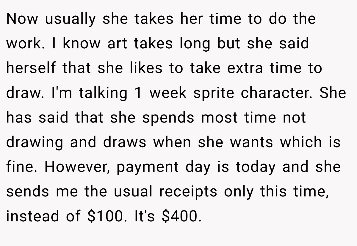 Now usually she takes her time to do the work. I know art takes long but she said herself that she likes to take extra time to draw. I'm talking 1 week sprite character. She has said that she spends most time not drawing and draws when she wants which is fine. However, payment day is today and she sends me the usual receipts only this time, instead of $100. It's $400.