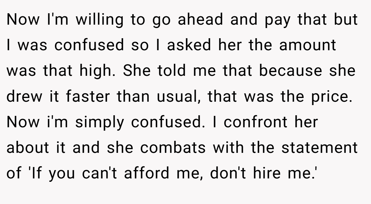 Now I'm willing to go ahead and pay that but I was confused so I asked her the amount was that high. She told me that because she drew it faster than usual, that was the price. Now i'm simply confused. I confront her about it and she combats with the statement of 'If you can't afford me, don't hire me.'