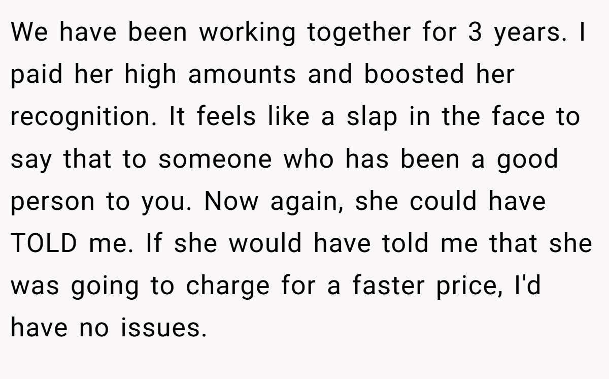 We have been working together for 3 years. I paid her high amounts and boosted her recognition. It feels like a slap in the face to say that to someone who has been a good person to you. Now again, she could have TOLD me. If she would have told me that she was going to charge for a faster price, I'd have no issues.