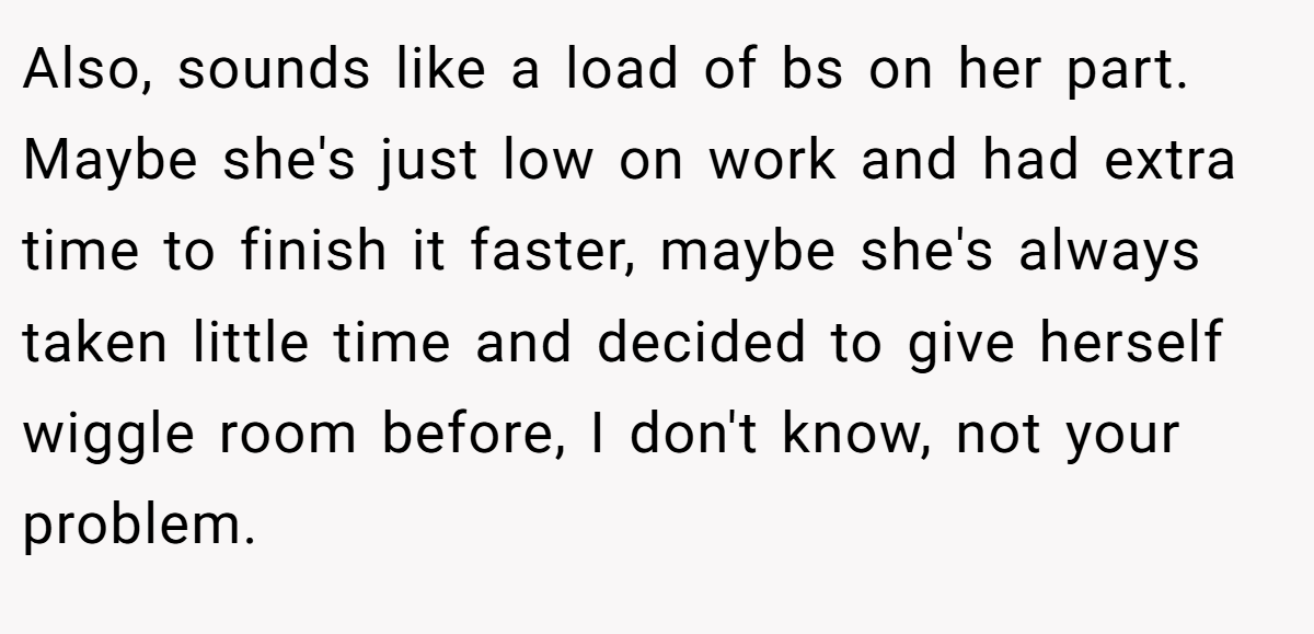 Also, sounds like a load of bs on her part. Maybe she's just low on work and had extra time to finish it faster, maybe she's always taken little time and decided to give herself wiggle room before, I don't know, not your problem.