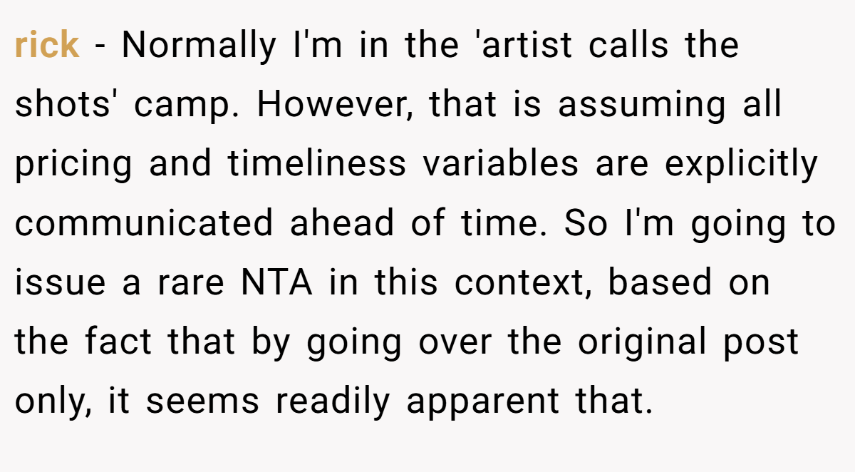 rick − Normally I'm in the 'artist calls the shots' camp. However, that is assuming all pricing and timeliness variables are explicitly communicated ahead of time. So I'm going to issue a rare NTA in this context, based on the fact that by going over the original post only, it seems readily apparent that.
